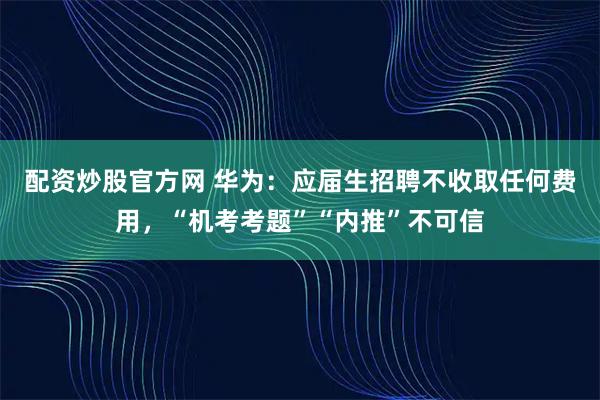 配资炒股官方网 华为：应届生招聘不收取任何费用，“机考考题”“内推”不可信