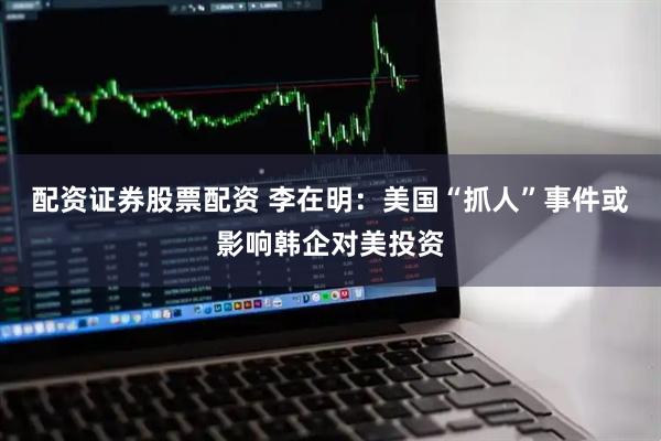 配资证券股票配资 李在明：美国“抓人”事件或影响韩企对美投资