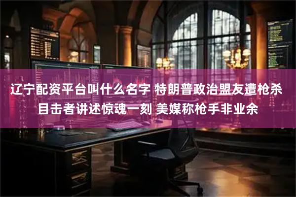 辽宁配资平台叫什么名字 特朗普政治盟友遭枪杀 目击者讲述惊魂一刻 美媒称枪手非业余