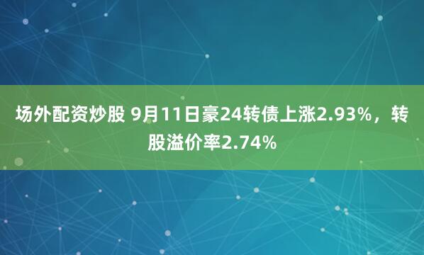 场外配资炒股 9月11日豪24转债上涨2.93%，转股溢价率2.74%