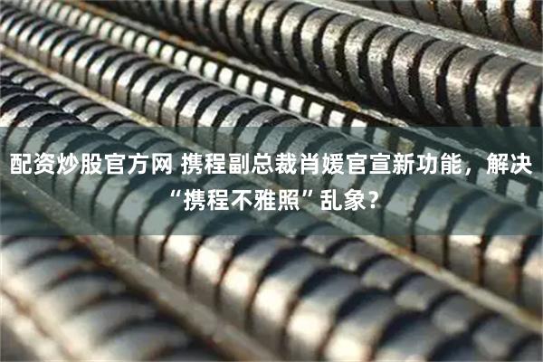 配资炒股官方网 携程副总裁肖媛官宣新功能，解决“携程不雅照”乱象？