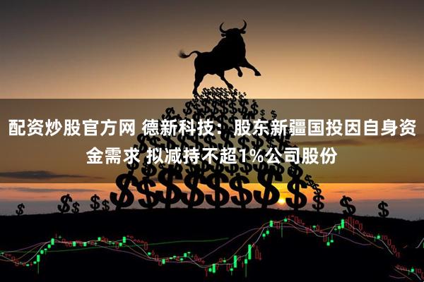 配资炒股官方网 德新科技：股东新疆国投因自身资金需求 拟减持不超1%公司股份