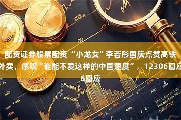 配资证券股票配资 “小龙女”李若彤国庆点赞高铁外卖，感叹“谁能不爱这样的中国速度”，12306回应