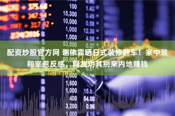配资炒股官方网 谢依霖晒日式装修翻车！家中装和室惹反感，网友劝其别来内地赚钱