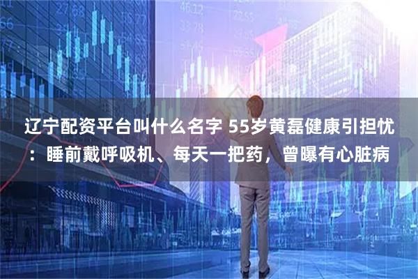 辽宁配资平台叫什么名字 55岁黄磊健康引担忧：睡前戴呼吸机、每天一把药，曾曝有心脏病