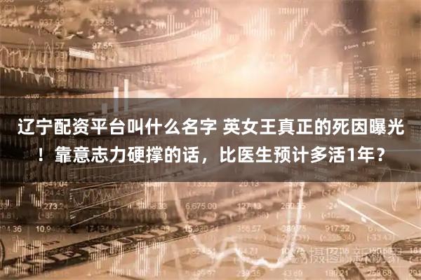 辽宁配资平台叫什么名字 英女王真正的死因曝光！靠意志力硬撑的话，比医生预计多活1年？