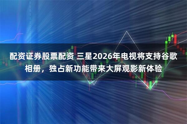 配资证券股票配资 三星2026年电视将支持谷歌相册，独占新功能带来大屏观影新体验