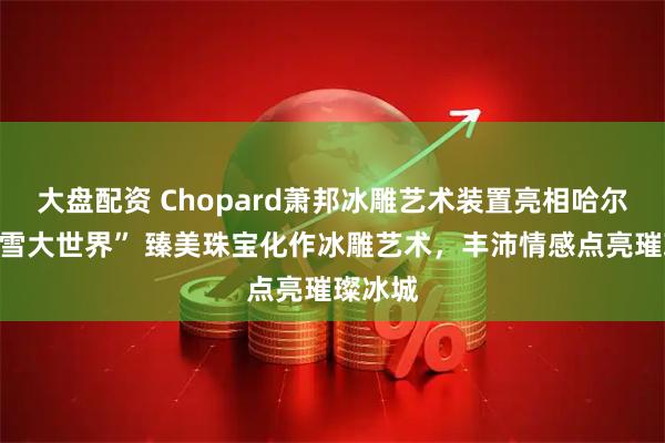 大盘配资 Chopard萧邦冰雕艺术装置亮相哈尔滨“冰雪大世界” 臻美珠宝化作冰雕艺术，丰沛情感点亮璀璨冰城