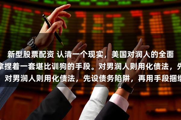 新型股票配资 认清一个现实，美国对润人的全面围剿！白人对女润人，拿捏着一套堪比训狗的手段。对男润人则用化债法，先设债务陷阱，再用手段捆绑