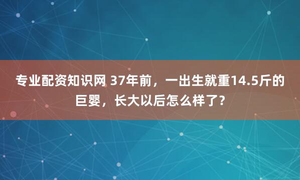 专业配资知识网 37年前，一出生就重14.5斤的巨婴，长大以后怎么样了？