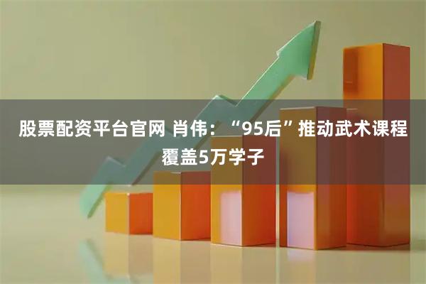 股票配资平台官网 肖伟：“95后”推动武术课程覆盖5万学子