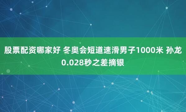 股票配资哪家好 冬奥会短道速滑男子1000米 孙龙0.028秒之差摘银