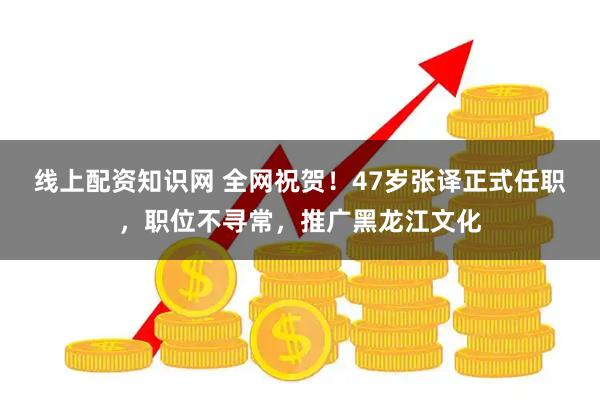 线上配资知识网 全网祝贺！47岁张译正式任职，职位不寻常，推广黑龙江文化