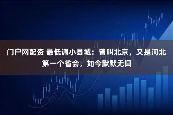 门户网配资 最低调小县城：曾叫北京，又是河北第一个省会，如今默默无闻
