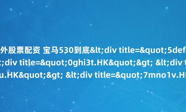 场外股票配资 宝马530到底<div title="5def0s.HK"> <div title="0ghi3t.HK"> <div title="2jkl7u.HK"> <div title="7mno1v.HK"> <div title="9pqr5w.HK" /></div></div>