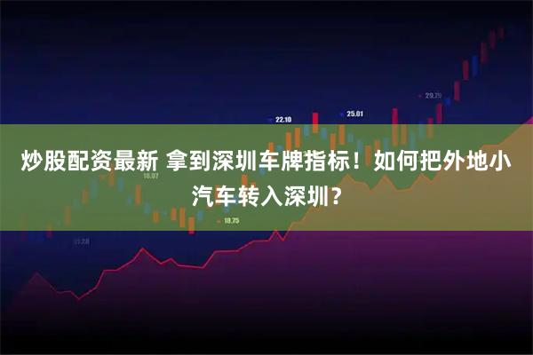 炒股配资最新 拿到深圳车牌指标!如何把外地小汽车转入深圳?