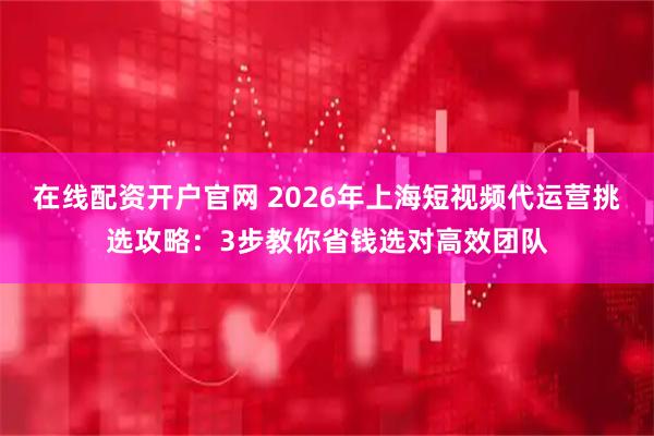 在线配资开户官网 2026年上海短视频代运营挑选攻略：3步教你省钱选对高效团队