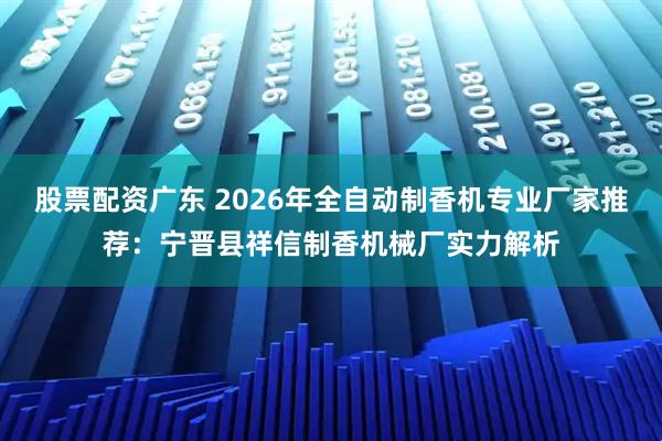 股票配资广东 2026年全自动制香机专业厂家推荐：宁晋县祥信制香机械厂实力解析