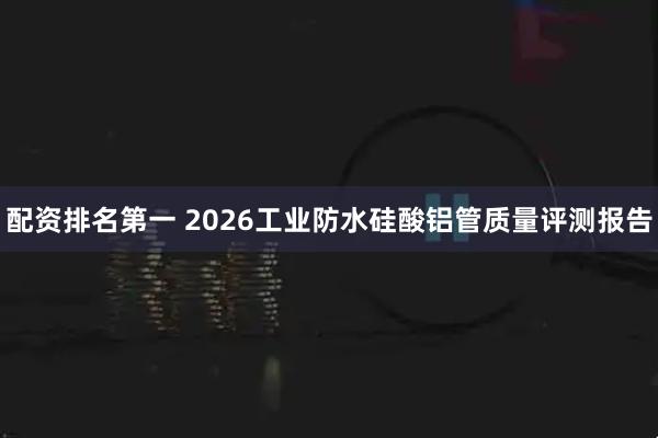 配资排名第一 2026工业防水硅酸铝管质量评测报告