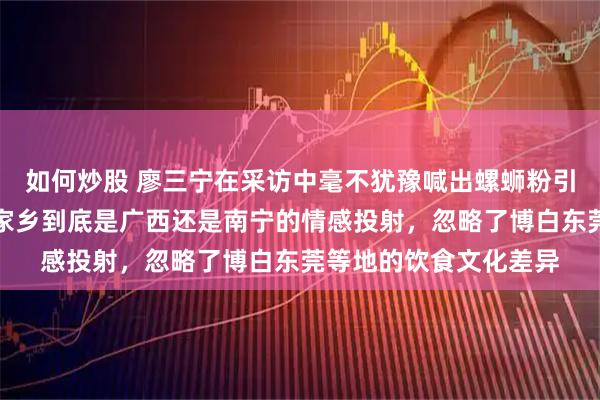 如何炒股 廖三宁在采访中毫不犹豫喊出螺蛳粉引热议，网友质疑他对家乡到底是广西还是南宁的情感投射，忽略了博白东莞等地的饮食文化差异