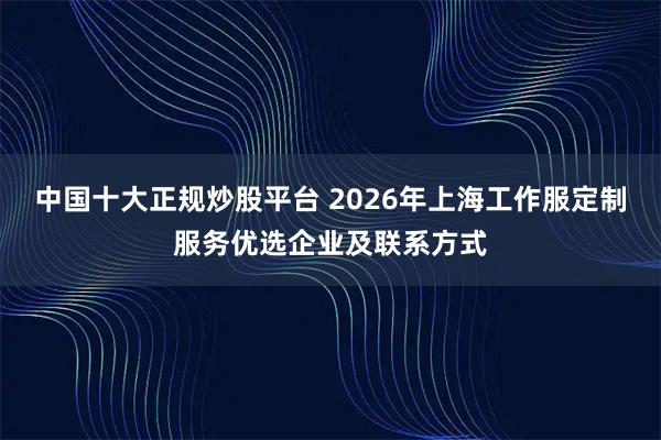 中国十大正规炒股平台 2026年上海工作服定制服务优选企业及联系方式