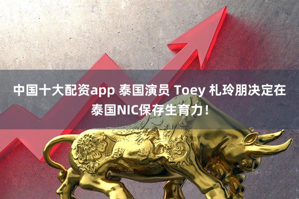 中国十大配资app 泰国演员 Toey 札玲朋决定在泰国NIC保存生育力！