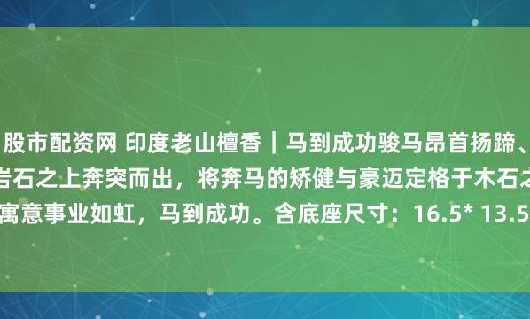 股市配资网 印度老山檀香｜马到成功骏马昂首扬蹄、凌空腾跃的姿态，仿佛正从岩石之上奔突而出，将奔马的矫健与豪迈定格于木石之间。摆于案上，寓意事业如虹，马到成功。含底座尺寸：16.5* 13.5* 31 檀香净重808克#趣味开学季# #老山檀香#