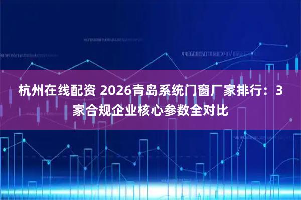 杭州在线配资 2026青岛系统门窗厂家排行:3家合规企业核心参数全对比