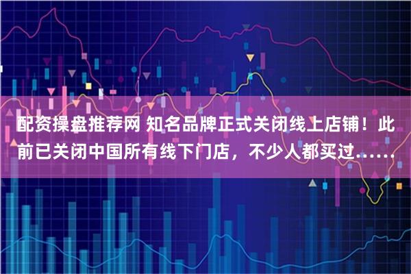 配资操盘推荐网 知名品牌正式关闭线上店铺！此前已关闭中国所有线下门店，不少人都买过……