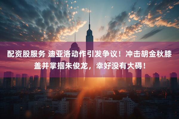 配资股服务 迪亚洛动作引发争议！冲击胡金秋膝盖并掌掴朱俊龙，幸好没有大碍！