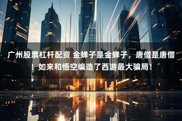 广州股票杠杆配资 金蝉子是金蝉子，唐僧是唐僧！如来和悟空编造了西游最大骗局！