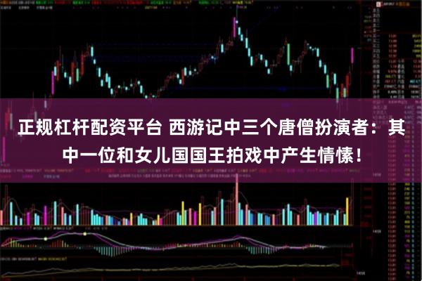 正规杠杆配资平台 西游记中三个唐僧扮演者：其中一位和女儿国国王拍戏中产生情愫！