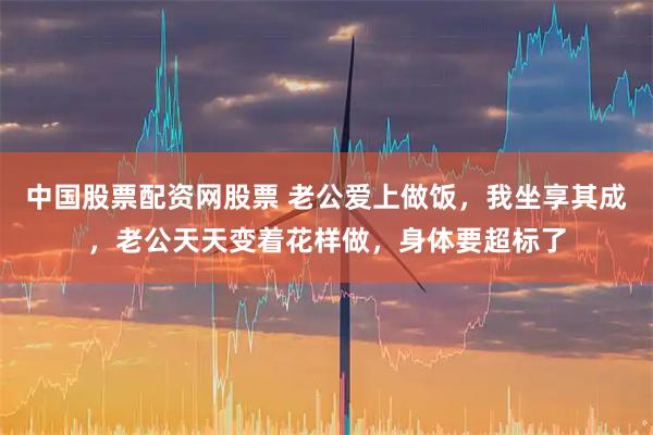 中国股票配资网股票 老公爱上做饭，我坐享其成，老公天天变着花样做，身体要超标了