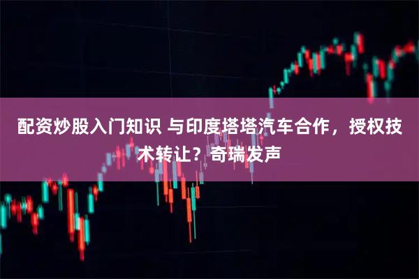 配资炒股入门知识 与印度塔塔汽车合作，授权技术转让？奇瑞发声