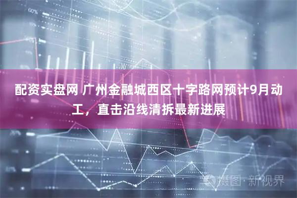 配资实盘网 广州金融城西区十字路网预计9月动工，直击沿线清拆最新进展