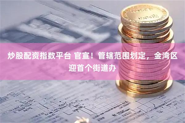 炒股配资指数平台 官宣！管辖范围划定，金湾区迎首个街道办