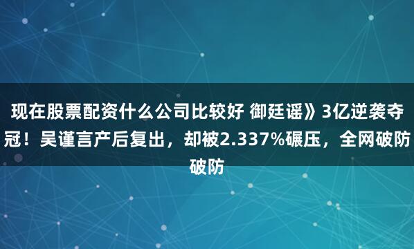 现在股票配资什么公司比较好 御廷谣》3亿逆袭夺冠！吴谨言产后复出，却被2.337%碾压，全网破防
