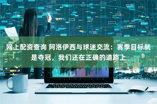 网上配资查询 阿洛伊西与球迷交流：赛季目标就是夺冠，我们还在正确的道路上