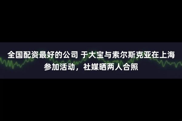 全国配资最好的公司 于大宝与索尔斯克亚在上海参加活动，社媒晒两人合照