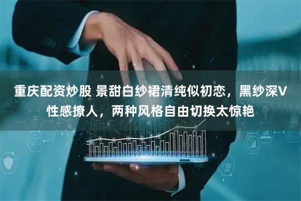 重庆配资炒股 景甜白纱裙清纯似初恋，黑纱深V性感撩人，两种风格自由切换太惊艳