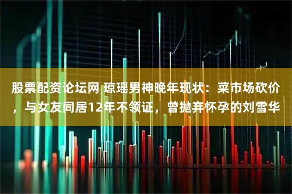 股票配资论坛网 琼瑶男神晚年现状：菜市场砍价，与女友同居12年不领证，曾抛弃怀孕的刘雪华