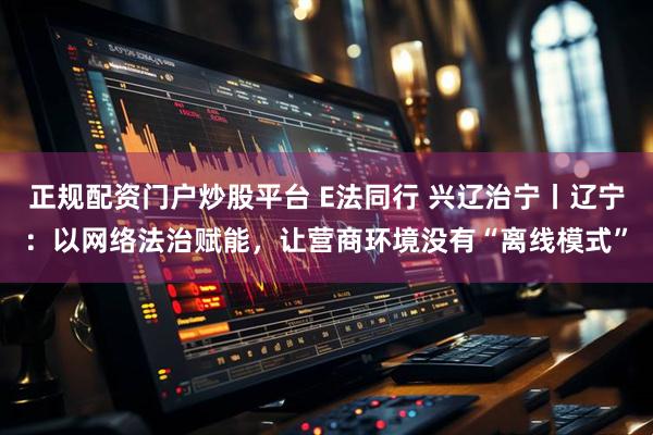 正规配资门户炒股平台 E法同行 兴辽治宁丨辽宁：以网络法治赋能，让营商环境没有“离线模式”