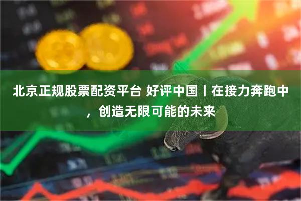 北京正规股票配资平台 好评中国丨在接力奔跑中，创造无限可能的未来